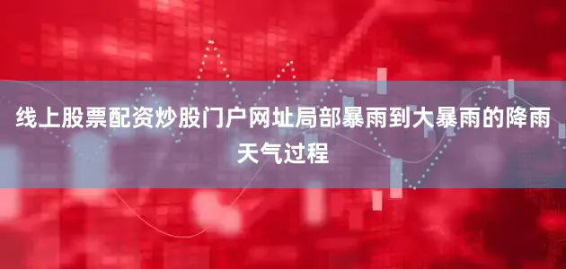 线上股票配资炒股门户网址局部暴雨到大暴雨的降雨天气过程