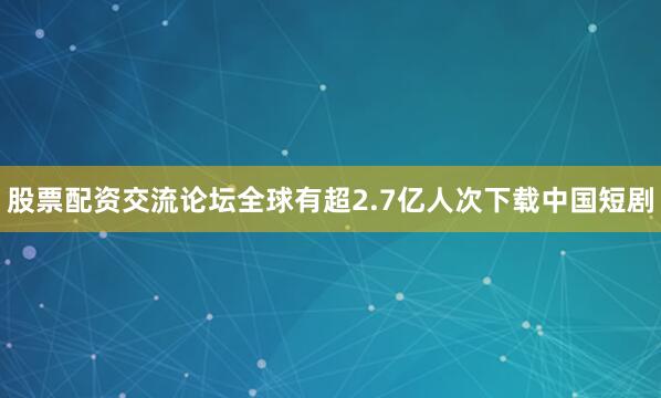 股票配资交流论坛全球有超2.7亿人次下载中国短剧