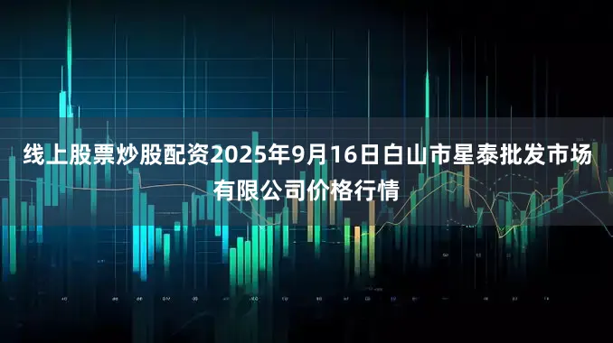 线上股票炒股配资2025年9月16日白山市星泰批发市场有限公司价格行情
